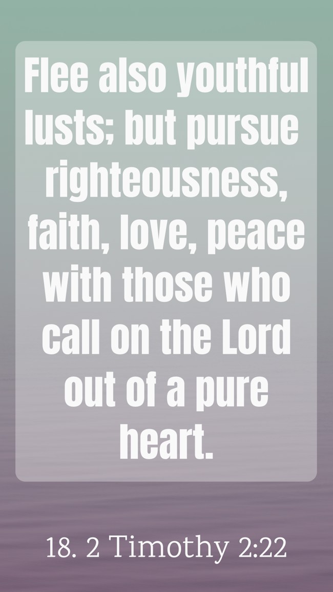Flee also youthful lusts; but pursue righteousness, faith, love, peace with those who call on the Lord out of a pure heart. - 18. 2 Timothy 2:22