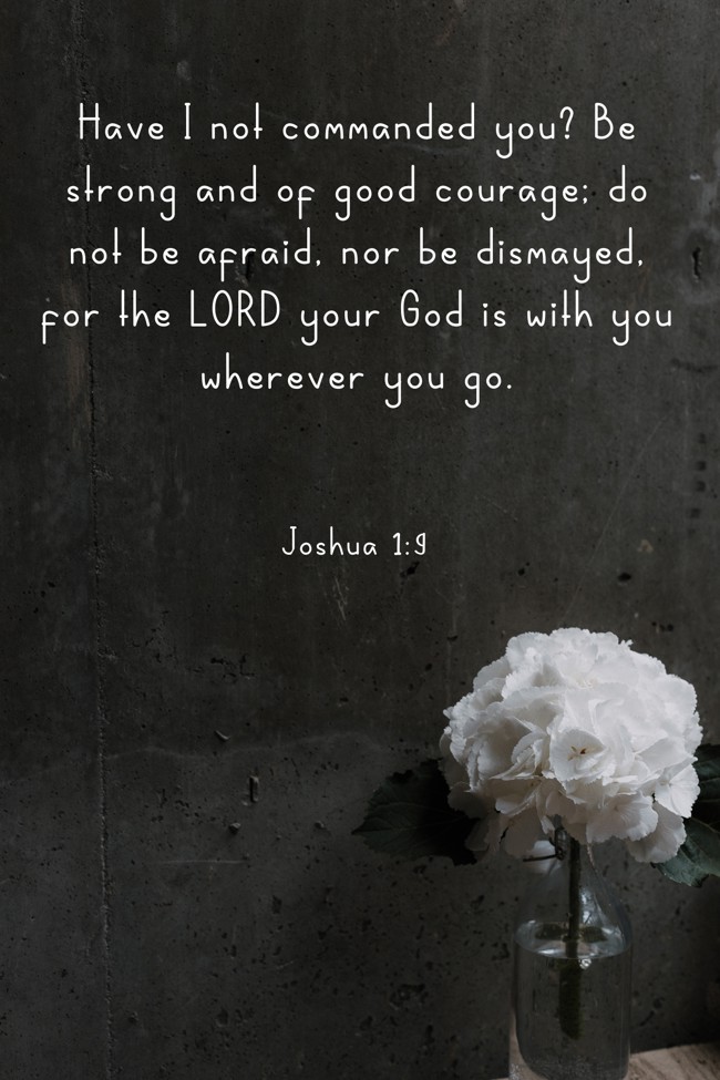 Have I not commanded you? Be strong and of good courage; do not be afraid, nor be dismayed, for the LORD your God is with you wherever you go. - Joshua 1:9