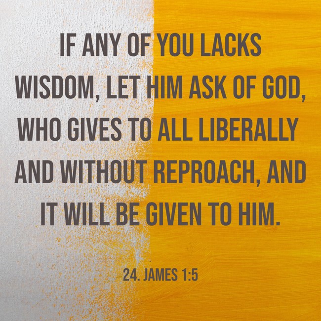 If any of you lacks wisdom, let him ask of God, who gives to all liberally and without reproach, and it will be given to him. - 24. James 1:5