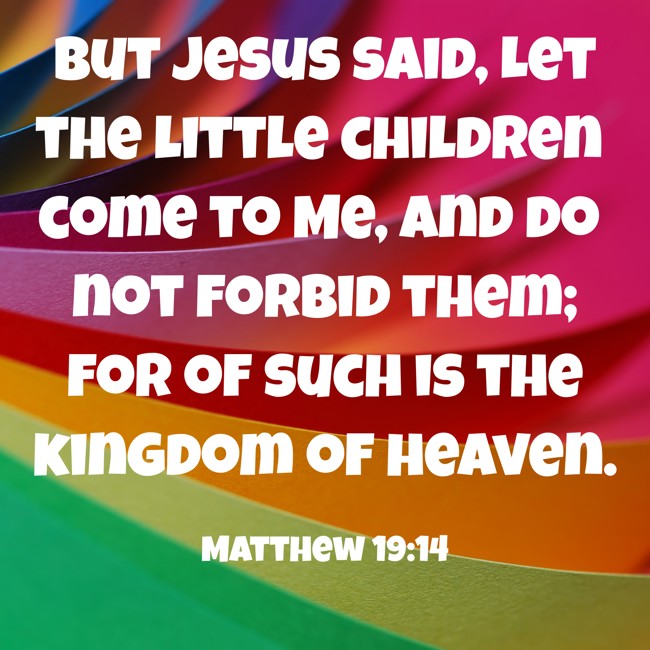 But Jesus said, Let the little children come to Me, and do not forbid them; for of such is the kingdom of heaven. - Matthew 19:14