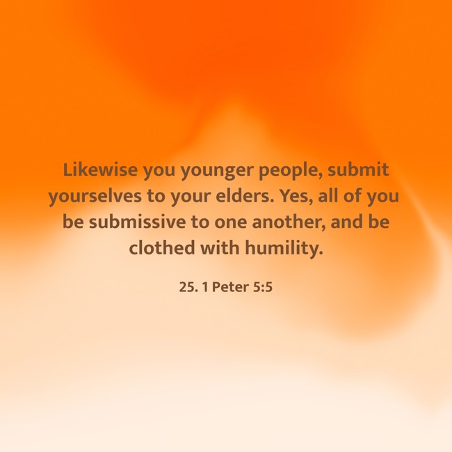 Likewise you younger people, submit yourselves to your elders. Yes, all of you be submissive to one another, and be clothed with humility. - 25. 1 Peter 5:5