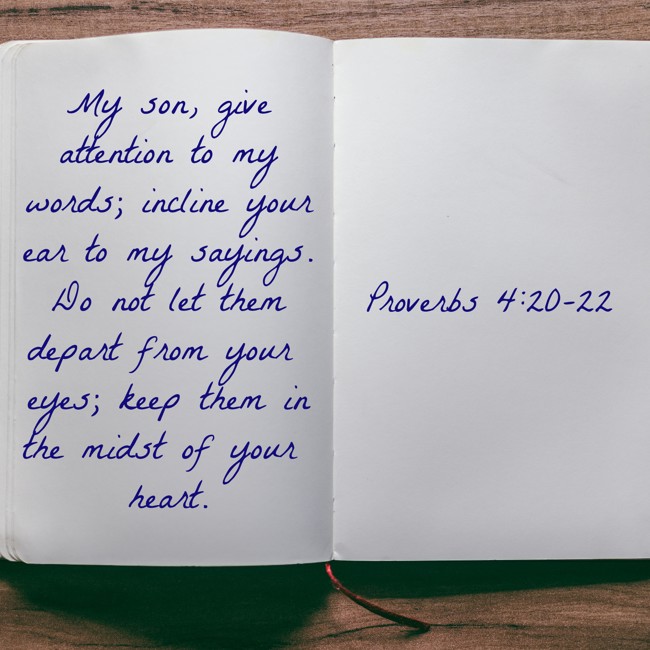 My son, give attention to my words; incline your ear to my sayings. Do not let them depart from your eyes; keep them in the midst of your heart. - Proverbs 4:20-22