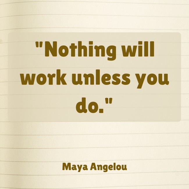Nothing will work unless you do. - Maya Angelou