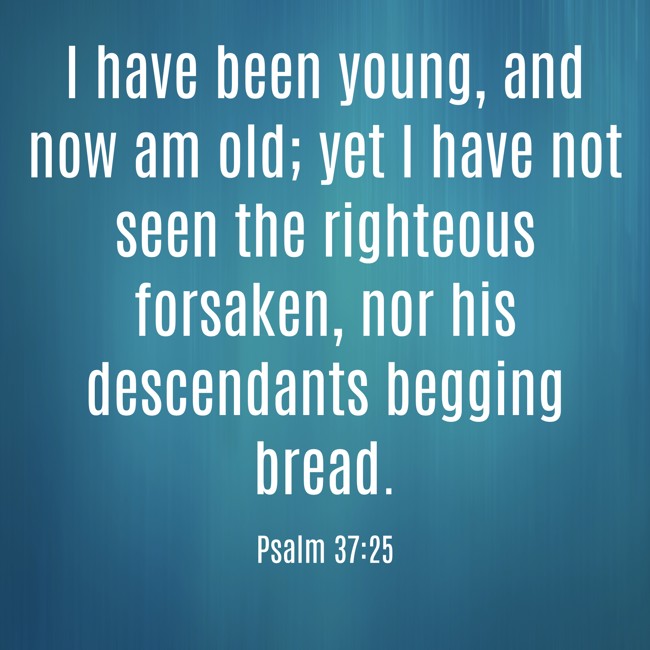 I have been young, and now am old; yet I have not seen the righteous forsaken, nor his descendants begging bread. - Psalm 37:25