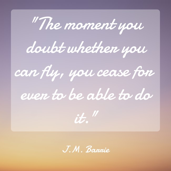 The moment you doubt whether you can fly, you cease for ever to be able to do it. - J.M. Barrie