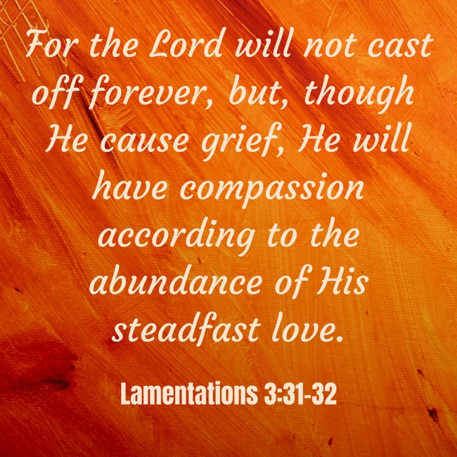 For the Lord will not cast off forever, but, though He cause grief, He will have compassion according to the abundance of His steadfast love. - Lamentations 3:31-32