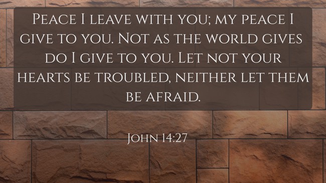 Peace I leave with you; my peace I give to you. Not as the world gives do I give to you. Let not your hearts be troubled, neither let them be afraid. - John 14:27
