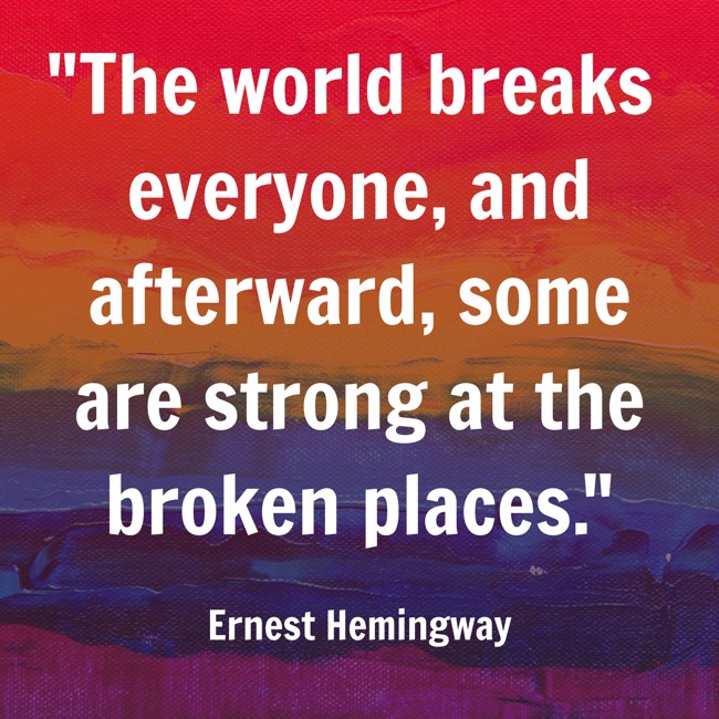 The world breaks everyone, and afterward, some are strong at the broken places. - Ernest Hemingway