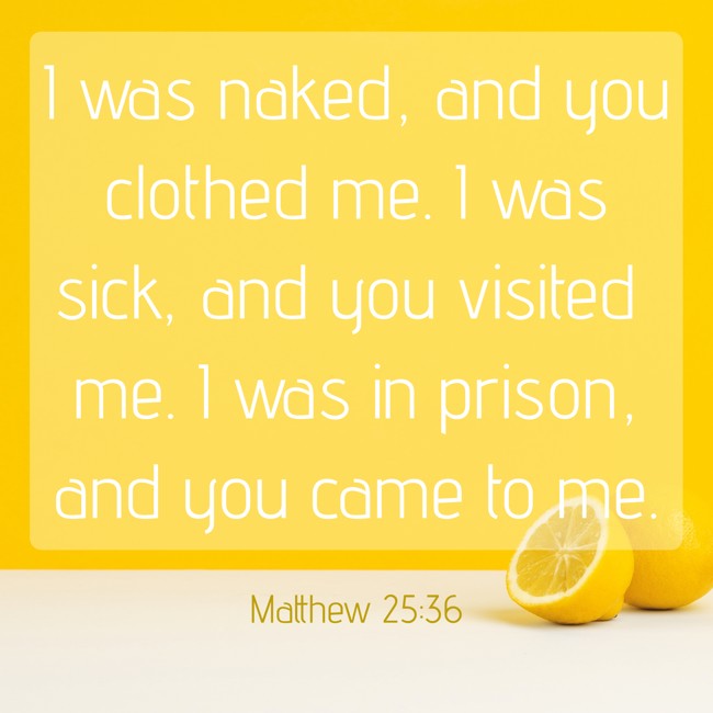 I was naked, and you clothed me. I was sick, and you visited me. I was in prison, and you came to me. - Matthew 25:36