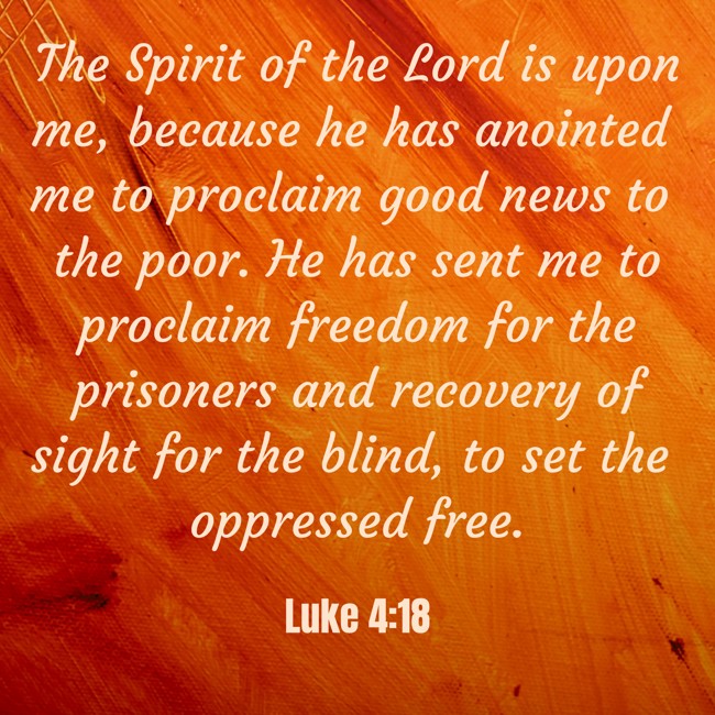 The Spirit of the Lord is upon me, because he has anointed me to proclaim good news to the poor. He has sent me to proclaim freedom for the prisoners and recovery of sight for the blind, to set the oppressed free. - Luke 4:18