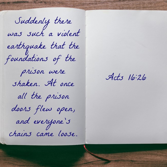 Suddenly there was such a violent earthquake that the foundations of the prison were shaken. At once all the prison doors flew open, and everyone’s chains came loose. - Acts 16:26