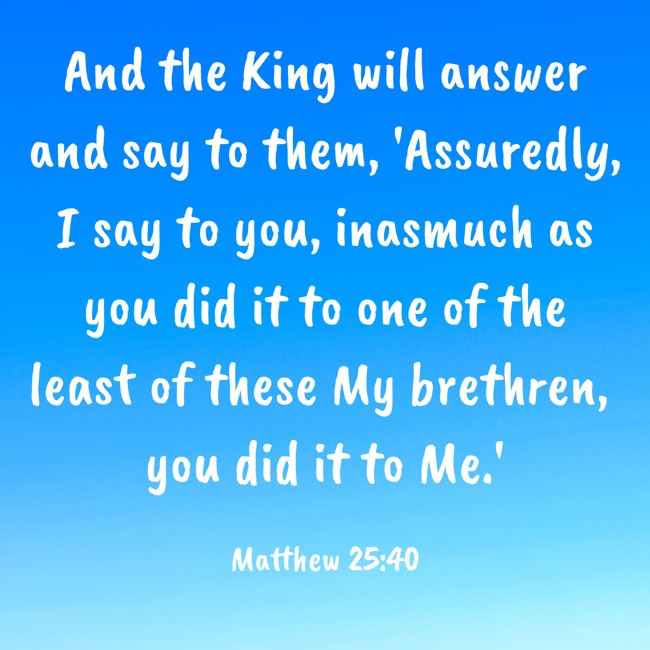And the King will answer and say to them, 'Assuredly, I say to you, inasmuch as you did it to one of the least of these My brethren, you did it to Me.' - Matthew 25:40