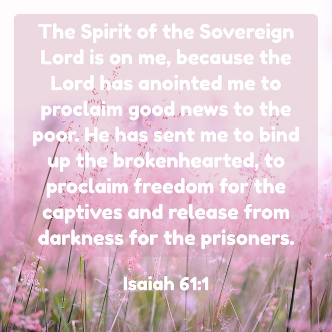 The Spirit of the Sovereign Lord is on me, because the Lord has anointed me to proclaim good news to the poor. He has sent me to bind up the brokenhearted, to proclaim freedom for the captives and release from darkness for the prisoners. - Isaiah 61:1