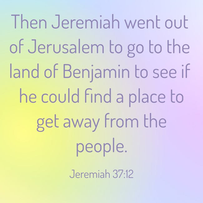 Then Jeremiah went out of Jerusalem to go to the land of Benjamin to see if he could find a place to get away from the people. - Jeremiah 37:12