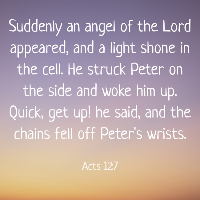 Suddenly an angel of the Lord appeared, and a light shone in the cell. He struck Peter on the side and woke him up. Quick, get up! he said, and the chains fell off Peter's wrists. - Acts 12:7