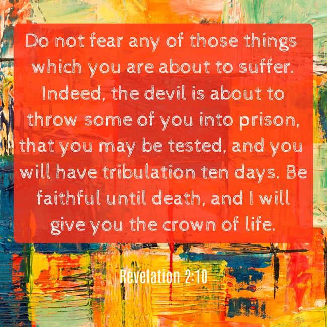 Do not fear any of those things which you are about to suffer. Indeed, the devil is about to throw some of you into prison, that you may be tested, and you will have tribulation ten days. Be faithful until death, and I will give you the crown of life. - Revelation 2:10