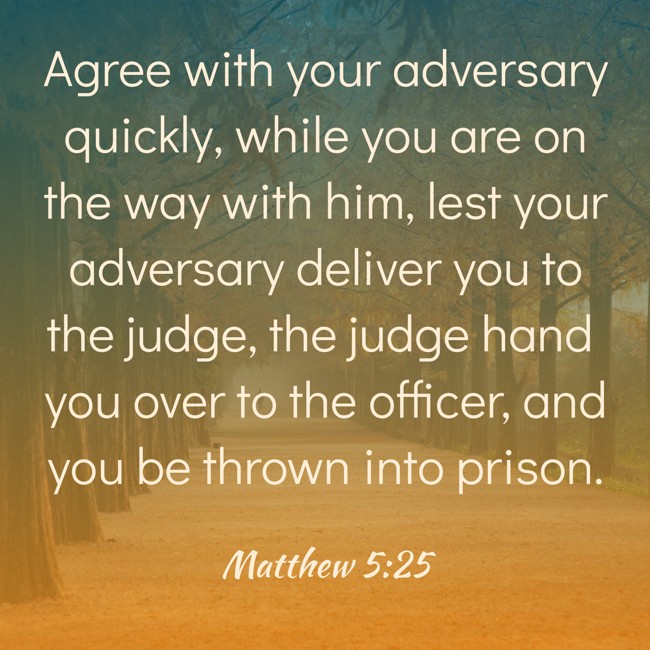 Agree with your adversary quickly, while you are on the way with him, lest your adversary deliver you to the judge, the judge hand you over to the officer, and you be thrown into prison. - Matthew 5:25