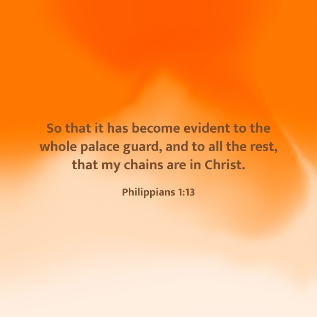 So that it has become evident to the whole palace guard, and to all the rest, that my chains are in Christ. - Philippians 1:13