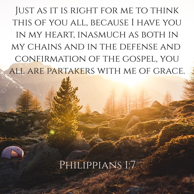 Just as it is right for me to think this of you all, because I have you in my heart, inasmuch as both in my chains and in the defense and confirmation of the gospel, you all are partakers with me of grace. - Philippians 1:7