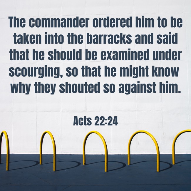 The commander ordered him to be taken into the barracks and said that he should be examined under scourging, so that he might know why they shouted so against him. - Acts 22:24