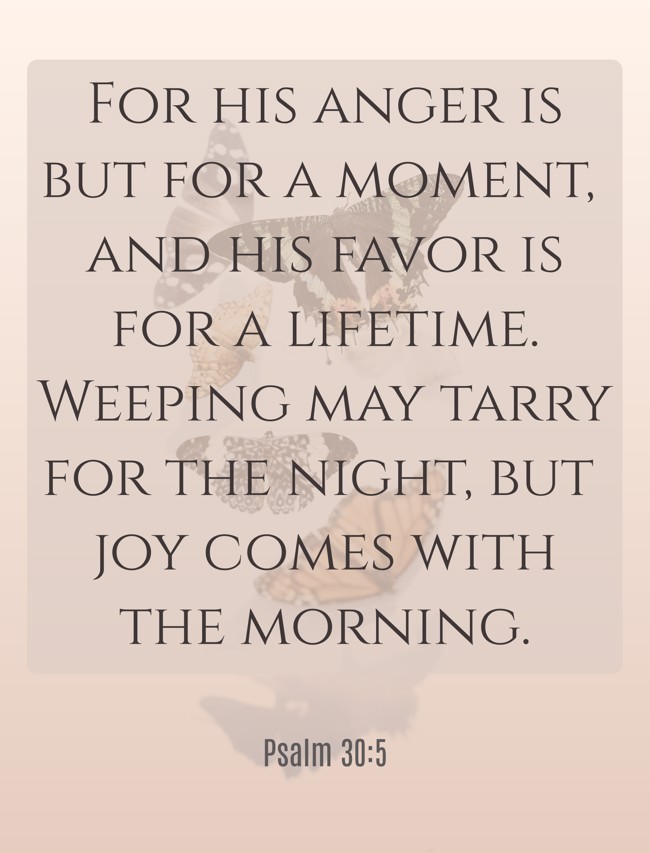 For his anger is but for a moment, and his favor is for a lifetime. Weeping may tarry for the night, but joy comes with the morning. - Psalm 30:5