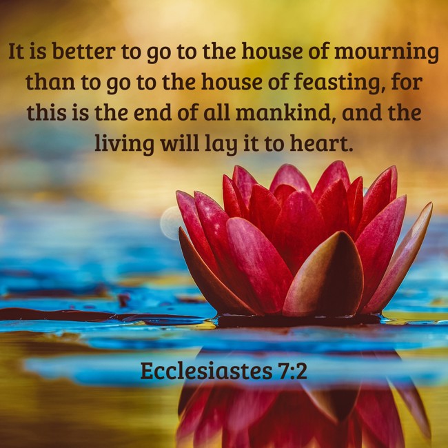 It is better to go to the house of mourning than to go to the house of feasting, for this is the end of all mankind, and the living will lay it to heart. - Ecclesiastes 7:2