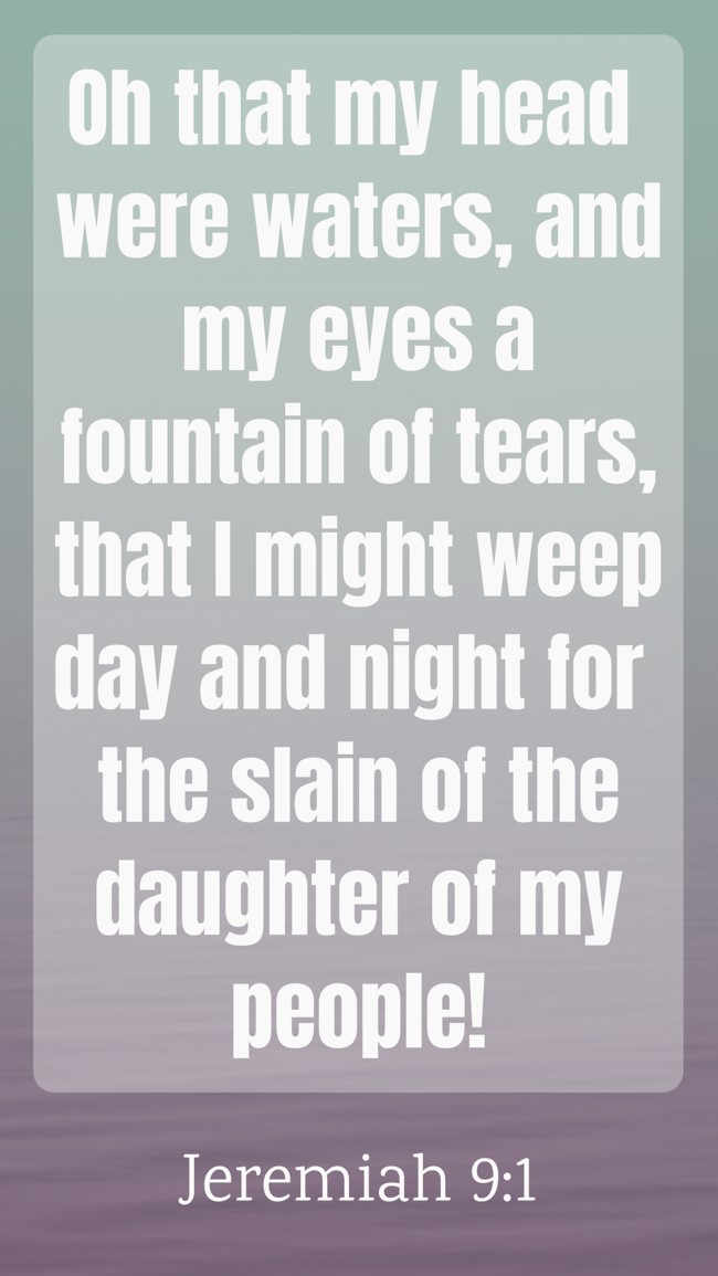 Oh that my head were waters, and my eyes a fountain of tears, that I might weep day and night for the slain of the daughter of my people! - Jeremiah 9:1