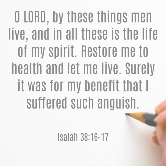 O LORD, by these things men live, and in all these is the life of my spirit. Restore me to health and let me live. Surely it was for my benefit that I suffered such anguish. - Isaiah 38:16-17