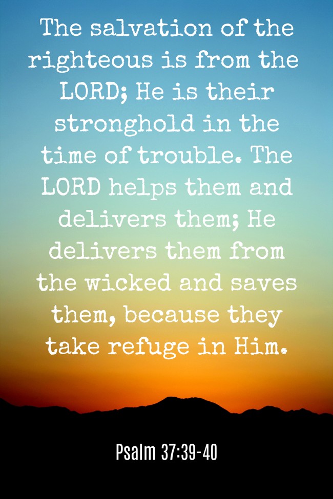 The salvation of the righteous is from the LORD; He is their stronghold in the time of trouble. The LORD helps them and delivers them; He delivers them from the wicked and saves them, because they take refuge in Him. - Psalm 37:39-40