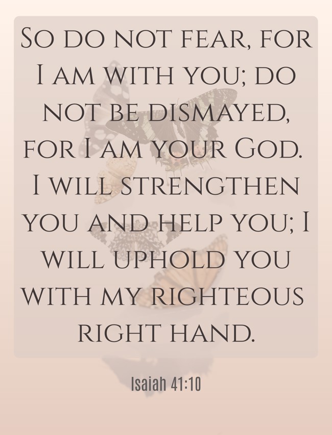 So do not fear, for I am with you; do not be dismayed, for I am your God. I will strengthen you and help you; I will uphold you with my righteous right hand. - Isaiah 41:10