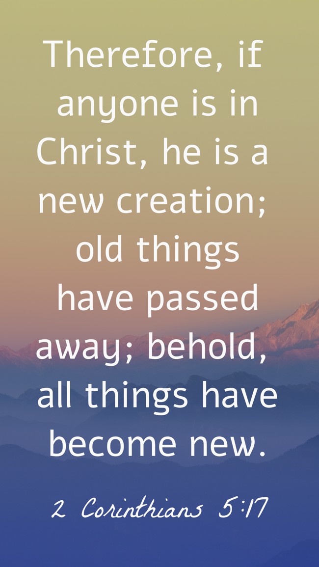 Therefore, if anyone is in Christ, he is a new creation; old things have passed away; behold, all things have become new. - 2 Corinthians 5:17