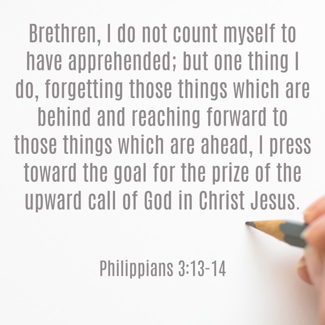 Brethren, I do not count myself to have apprehended; but one thing I do, forgetting those things which are behind and reaching forward to those things which are ahead, I press toward the goal for the prize of the upward call of God in Christ Jesus. - Philippians 3:13-14