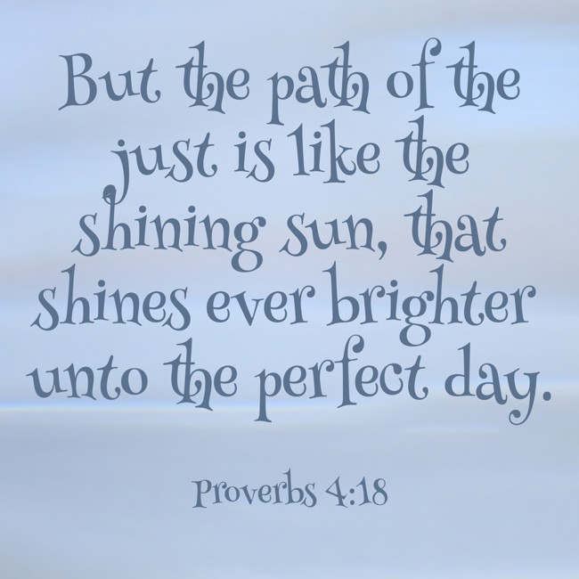 But the path of the just is like the shining sun, that shines ever brighter unto the perfect day. - Proverbs 4:18