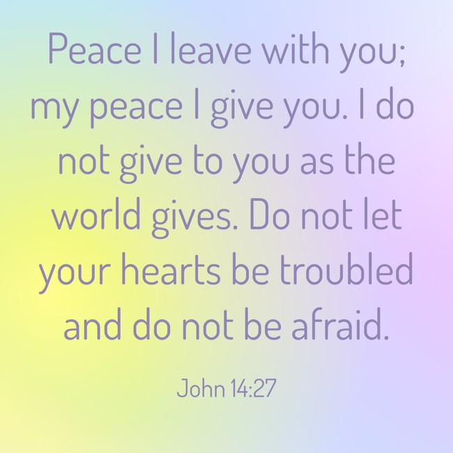 Peace I leave with you; my peace I give you. I do not give to you as the world gives. Do not let your hearts be troubled and do not be afraid. - John 14:27