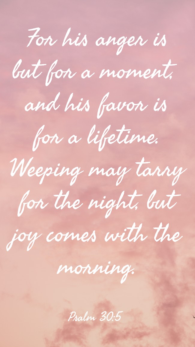 For his anger is but for a moment, and his favor is for a lifetime. Weeping may tarry for the night, but joy comes with the morning. - Psalm 30:5