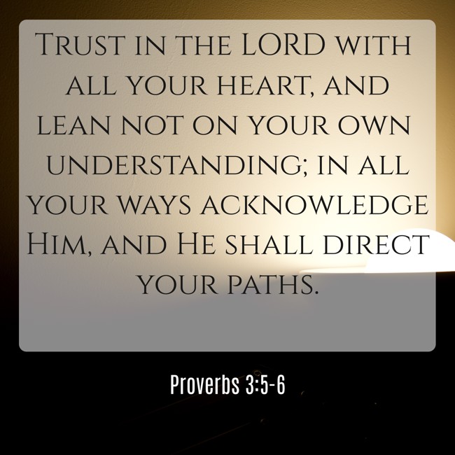 Trust in the LORD with all your heart, and lean not on your own understanding; in all your ways acknowledge Him, and He shall direct your paths. - Proverbs 3:5-6