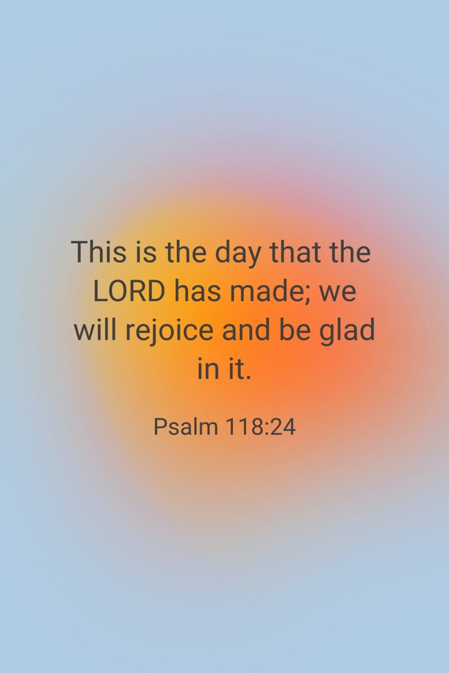 This is the day that the LORD has made; we will rejoice and be glad in it. - Psalm 118:24