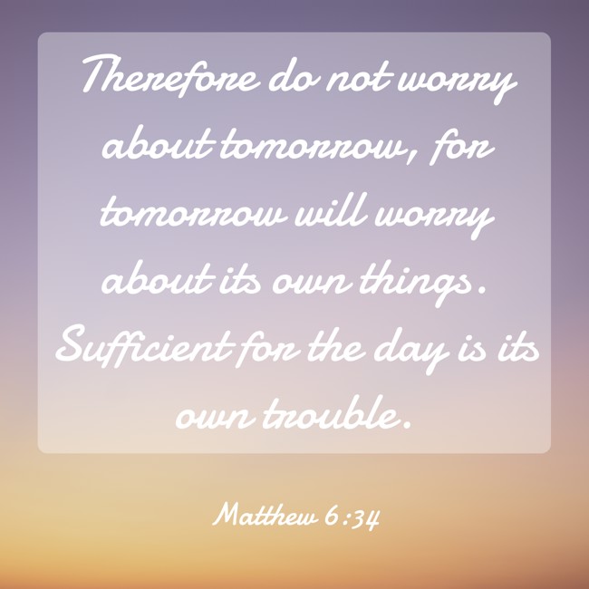 Therefore do not worry about tomorrow, for tomorrow will worry about its own things. Sufficient for the day is its own trouble. - Matthew 6:34