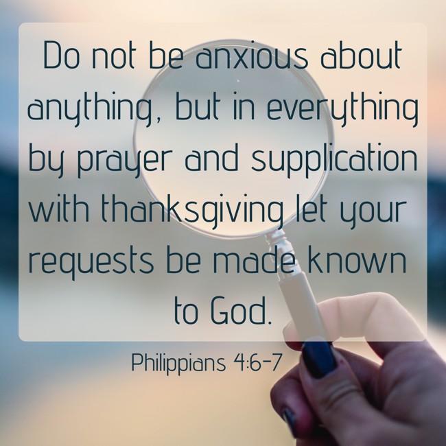 Do not be anxious about anything, but in everything by prayer and supplication with thanksgiving let your requests be made known to God. - Philippians 4:6-7