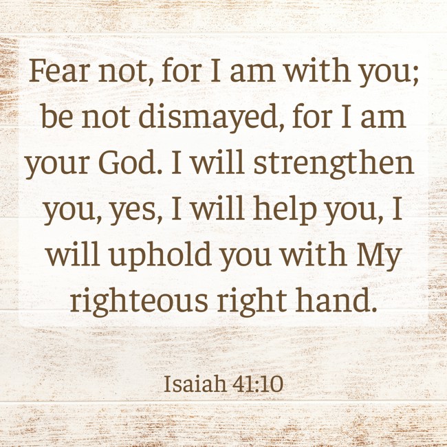 Fear not, for I am with you; be not dismayed, for I am your God. I will strengthen you, yes, I will help you, I will uphold you with My righteous right hand. - Isaiah 41:10