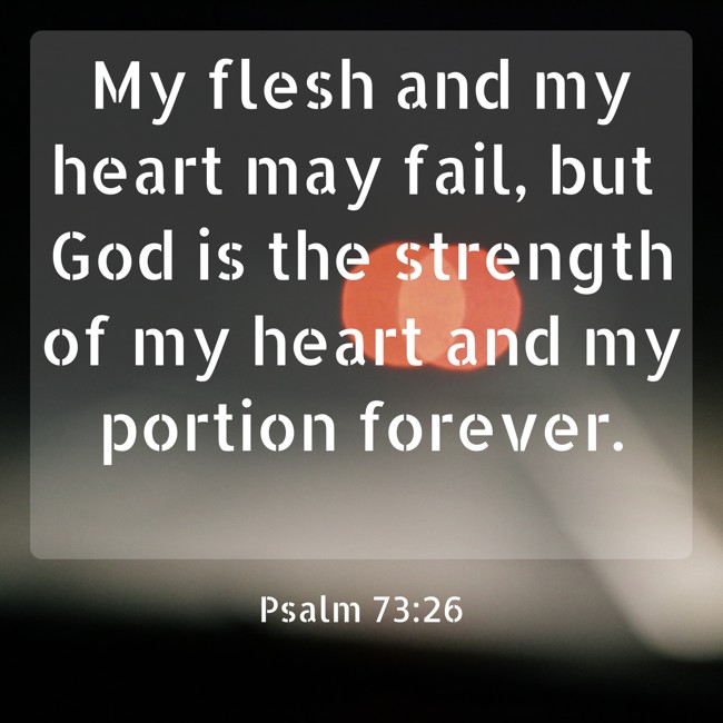 My flesh and my heart may fail, but God is the strength of my heart and my portion forever. - Psalm 73:26