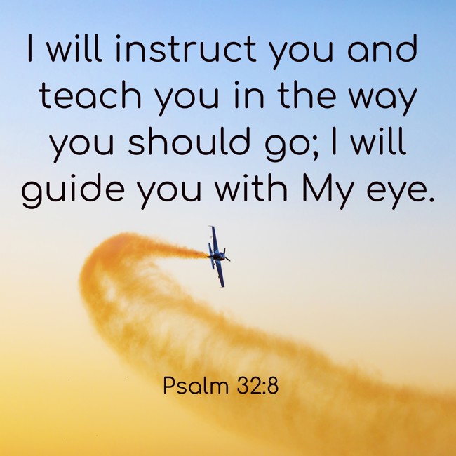 I will instruct you and teach you in the way you should go; I will guide you with My eye. - Psalm 32:8