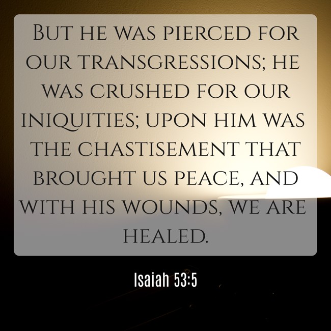 But he was pierced for our transgressions; he was crushed for our iniquities; upon him was the chastisement that brought us peace, and with his wounds, we are healed. - Isaiah 53:5