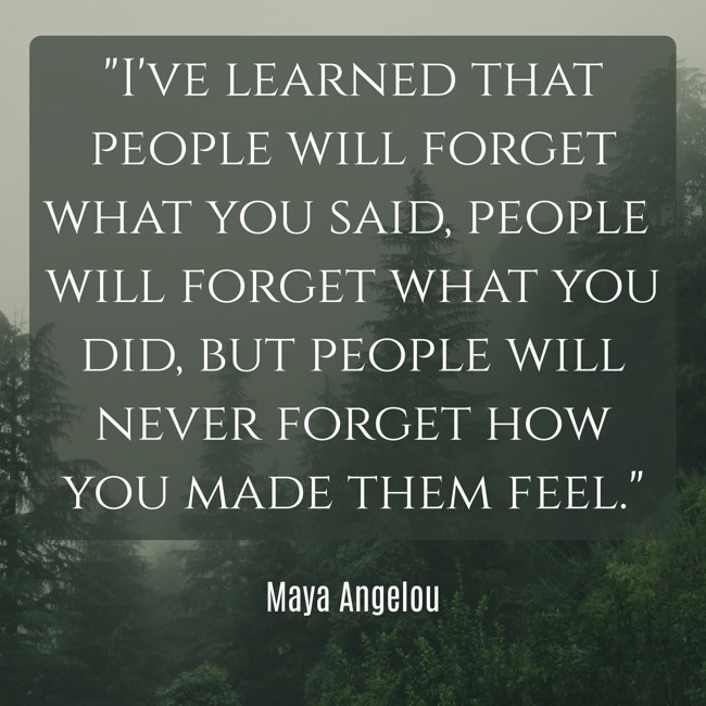 I've learned that people will forget what you said, people will forget what you did, but people will never forget how you made them feel. - Maya Angelou