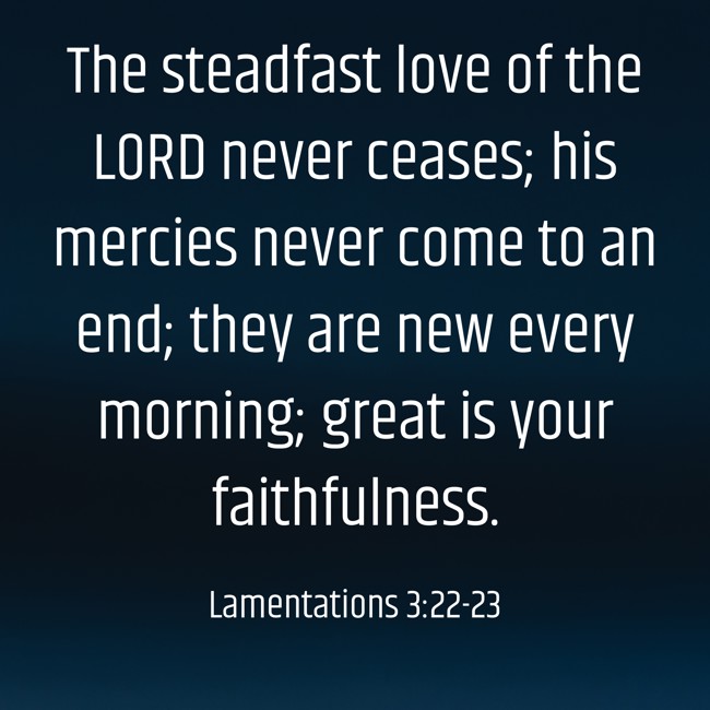 The steadfast love of the LORD never ceases; his mercies never come to an end; they are new every morning; great is your faithfulness. - Lamentations 3:22-23