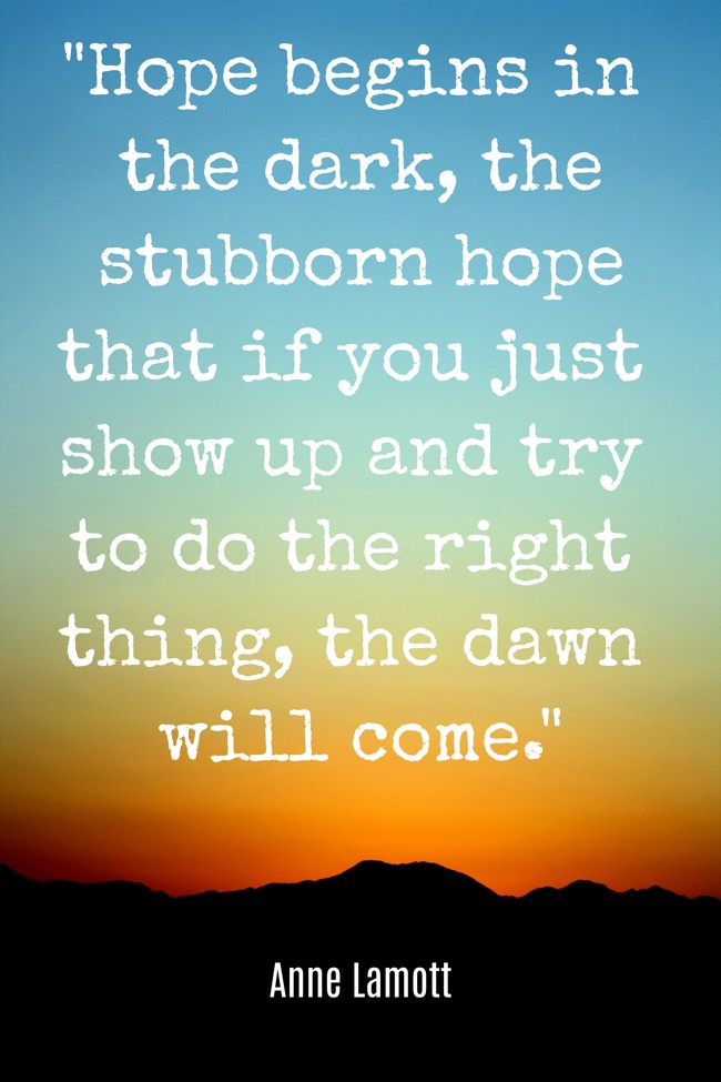 Hope begins in the dark, the stubborn hope that if you just show up and try to do the right thing, the dawn will come. - Anne Lamott