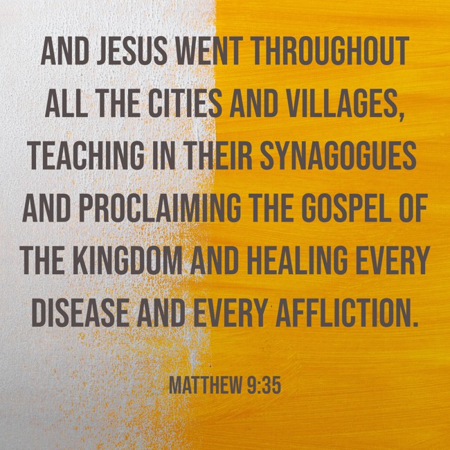 And Jesus went throughout all the cities and villages, teaching in their synagogues and proclaiming the gospel of the kingdom and healing every disease and every affliction. - Matthew 9:35