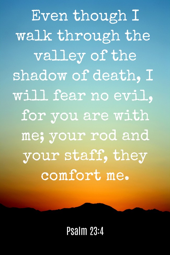 Even though I walk through the valley of the shadow of death, I will fear no evil, for you are with me; your rod and your staff, they comfort me. - Psalm 23:4