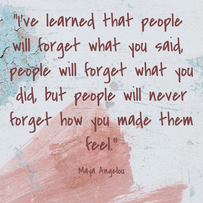 I've learned that people will forget what you said, people will forget what you did, but people will never forget how you made them feel. - Maya Angelou