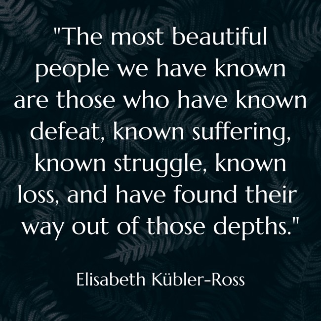 The most beautiful people we have known are those who have known defeat, known suffering, known struggle, known loss, and have found their way out of those depths. - Elisabeth Kübler-Ross